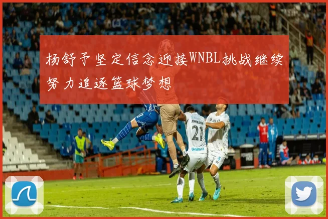 杨舒予坚定信念迎接WNBL挑战继续努力追逐篮球梦想