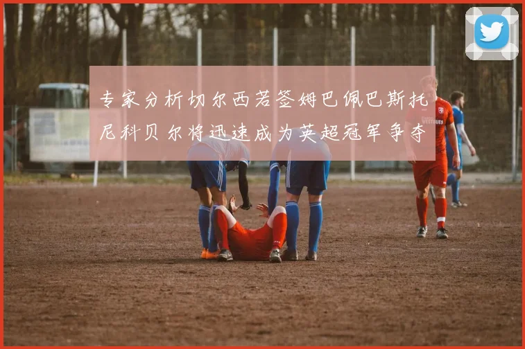 专家分析切尔西若签姆巴佩巴斯托尼科贝尔将迅速成为英超冠军争夺者