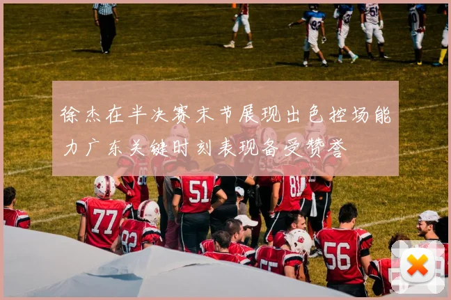 徐杰在半决赛末节展现出色控场能力广东关键时刻表现备受赞誉