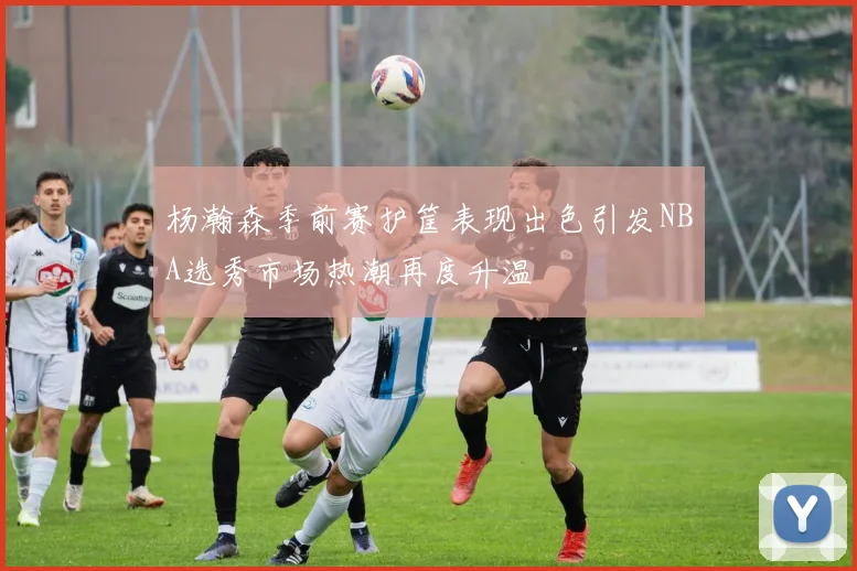 杨瀚森季前赛护筐表现出色引发NBA选秀市场热潮再度升温
