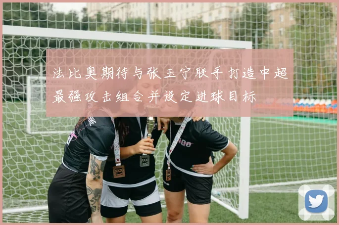 法比奥期待与张玉宁联手打造中超最强攻击组合并设定进球目标