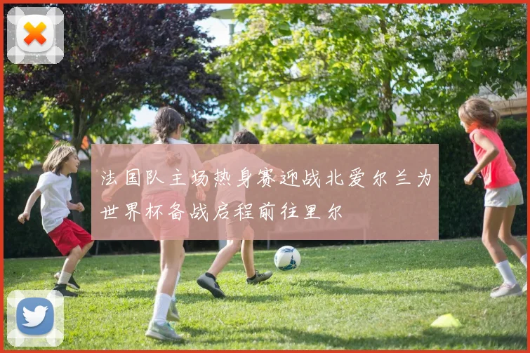 法国队主场热身赛迎战北爱尔兰为世界杯备战启程前往里尔