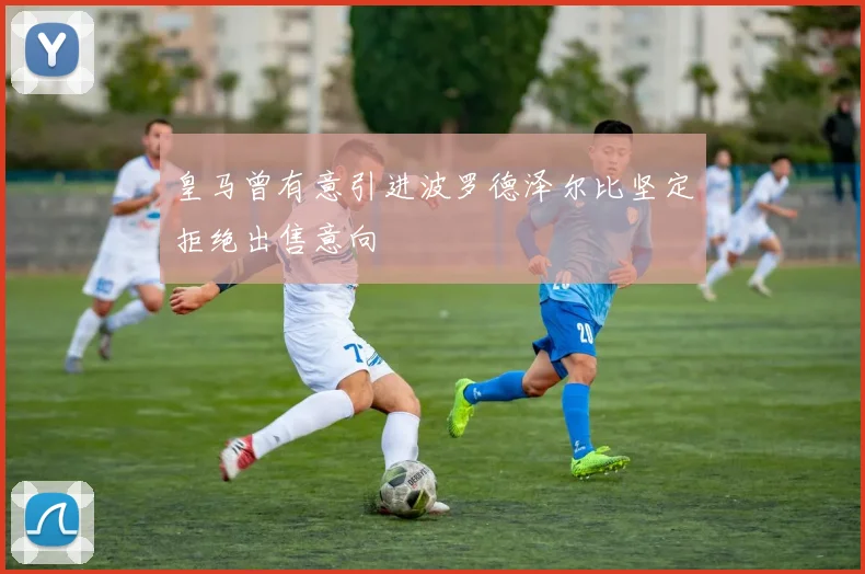 皇马曾有意引进波罗德泽尔比坚定拒绝出售意向