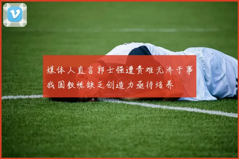 媒体人直言郭士强遭责难无济于事我国教练缺乏创造力亟待培养