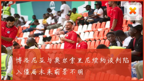 博洛尼亚与奥尔索里尼续约谈判陷入僵局未来前景不明