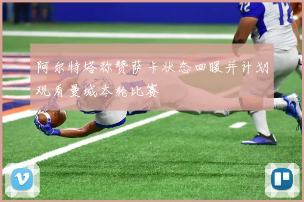 阿尔特塔称赞萨卡状态回暖并计划观看曼城本轮比赛