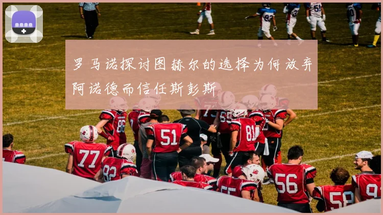 罗马诺探讨图赫尔的选择为何放弃阿诺德而信任斯彭斯