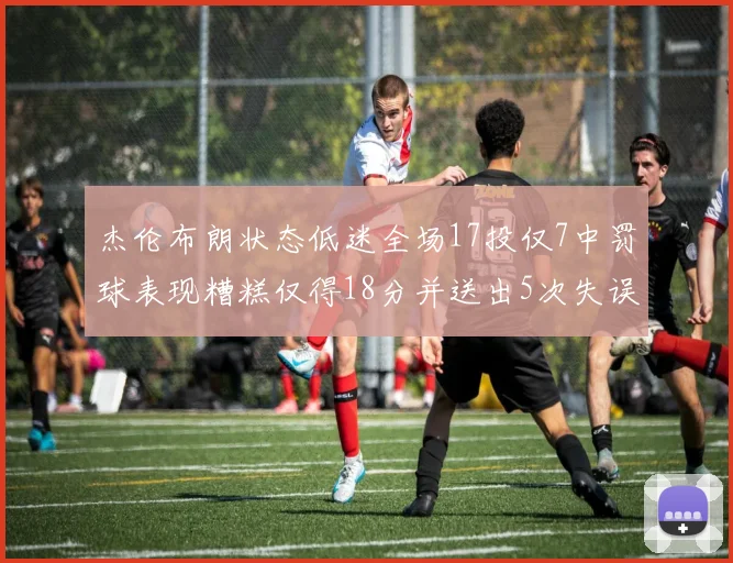 杰伦布朗状态低迷全场17投仅7中罚球表现糟糕仅得18分并送出5次失误