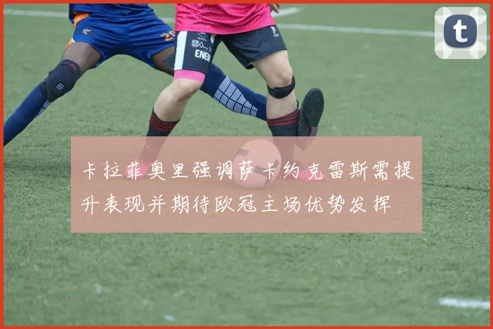 卡拉菲奥里强调萨卡约克雷斯需提升表现并期待欧冠主场优势发挥