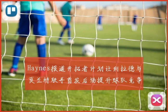 Haynes报道开拓者计划让利拉德与莫兰特联手首发后场提升球队竞争力