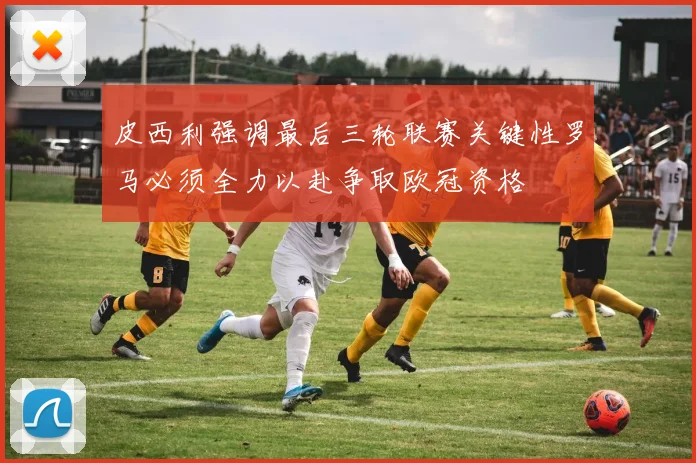 皮西利强调最后三轮联赛关键性罗马必须全力以赴争取欧冠资格