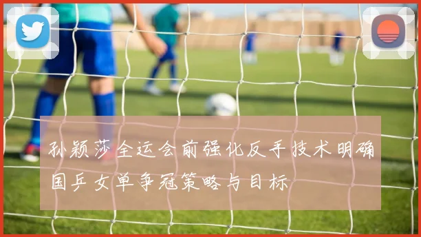 孙颖莎全运会前强化反手技术明确国乒女单争冠策略与目标