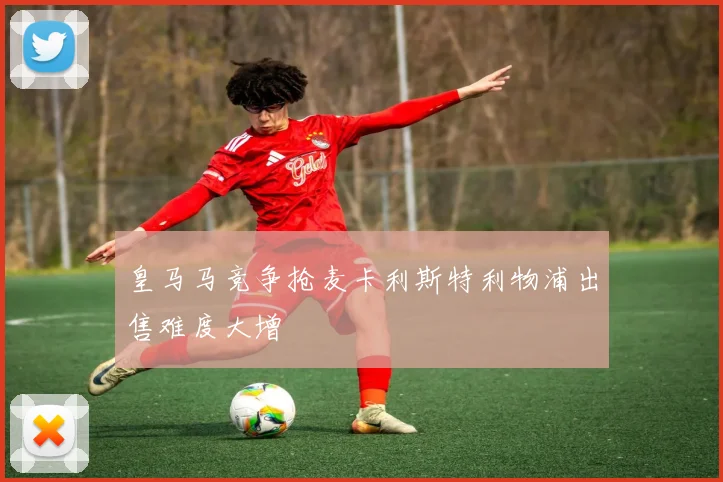 皇马马竞争抢麦卡利斯特利物浦出售难度大增