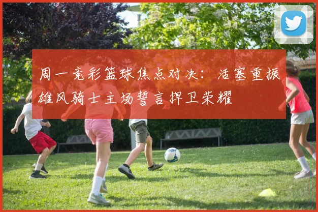 周一竞彩篮球焦点对决：活塞重振雄风骑士主场誓言捍卫荣耀