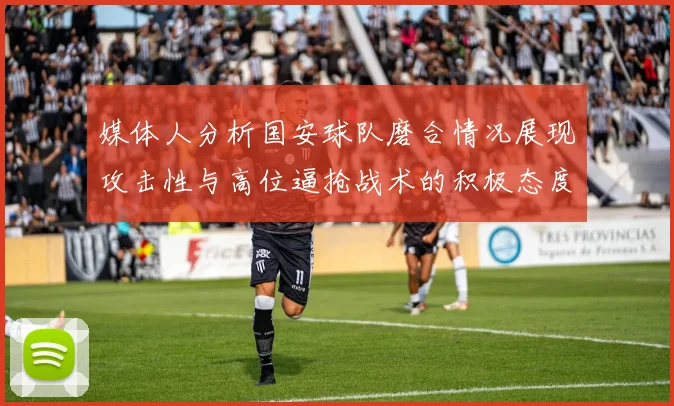 媒体人分析国安球队磨合情况展现攻击性与高位逼抢战术的积极态度