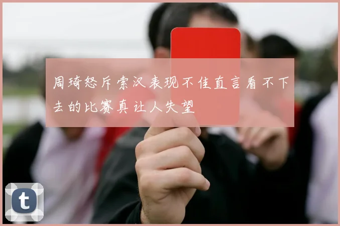 周琦怒斥索汉表现不佳直言看不下去的比赛真让人失望