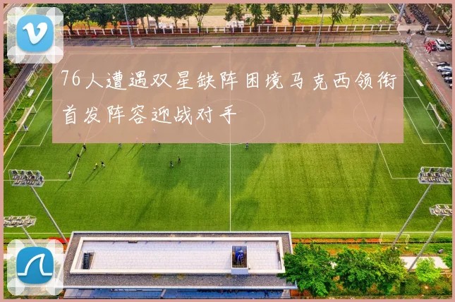 76人遭遇双星缺阵困境马克西领衔首发阵容迎战对手