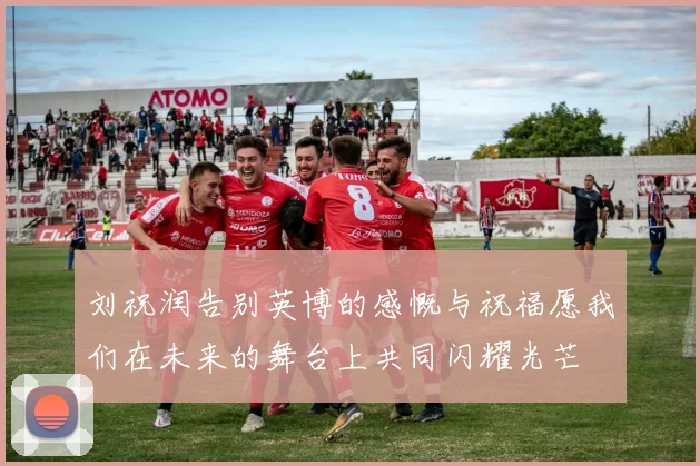刘祝润告别英博的感慨与祝福愿我们在未来的舞台上共同闪耀光芒
