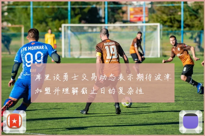 库里谈勇士交易动态表示期待波津加盟并理解截止日的复杂性