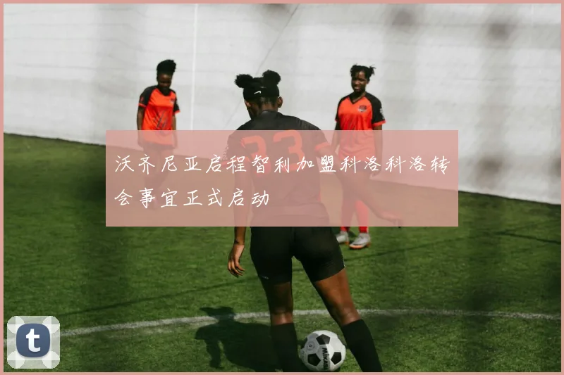沃齐尼亚启程智利加盟科洛科洛转会事宜正式启动