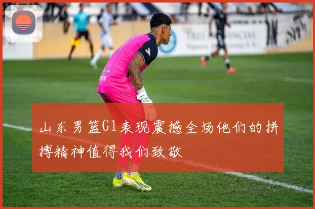 山东男篮G1表现震撼全场他们的拼搏精神值得我们致敬