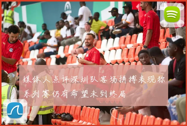 媒体人点评深圳队客场拼搏表现称系列赛仍有希望未到终局
