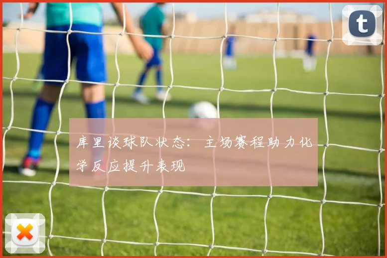 库里谈球队状态：主场赛程助力化学反应提升表现