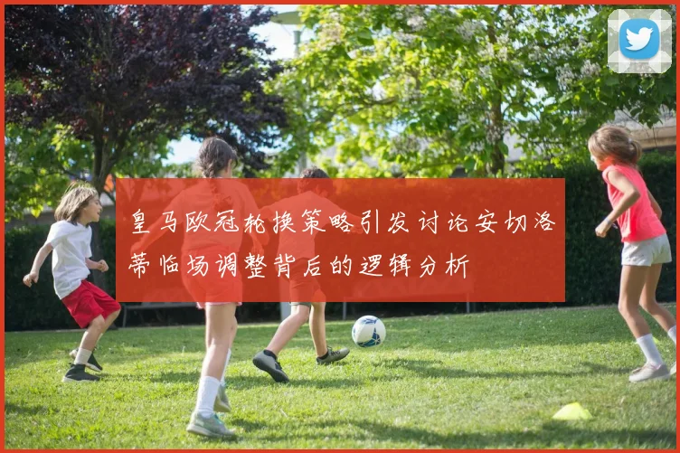 皇马欧冠轮换策略引发讨论安切洛蒂临场调整背后的逻辑分析