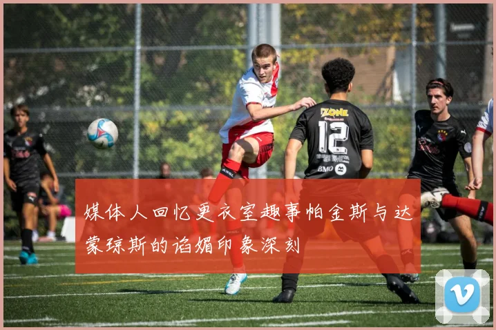 媒体人回忆更衣室趣事帕金斯与达蒙琼斯的谄媚印象深刻